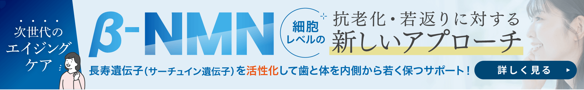 次世代のエイジングケア β-NMN 細胞レベルの抗老化・若返りに対する新しいアプローチ。長寿遺伝子（サーチュイン遺伝子）を活性化して歯と体を内側から若く保つサポート！