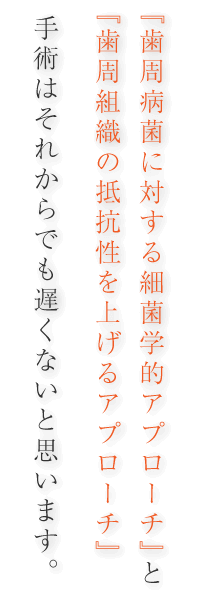 「歯周病菌に対する細菌学的アプローチ」と「歯周組織の抵抗性を上げるアプローチ」『歯周病菌の除菌の徹底』手術はそれからでも遅くないと思います。